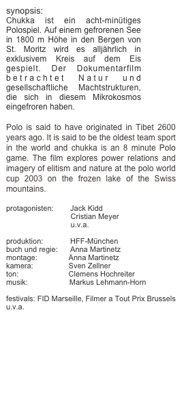 synopsis:
Chukka ist ein acht-minütiges Polospiel. Auf einem gefrorenen See in 1800 m Höhe in den Bergen von St. Moritz wird es alljährlich in exklusivem Kreis auf dem Eis gespielt. Der Dokumentarfilm betrachtet Natur und gesellschaftliche Machtstrukturen, die sich in diesem Mikrokosmos eingefroren haben.

Polo is said to have originated in Tibet 2600 years ago. It is said to be the oldest team sport in the world and chukka is an 8 minute Polo game. The film explores power relations and imagery of elitism and nature at the polo world cup 2003 on the frozen lake of the Swiss mountains. 

protagonisten:        Jack Kidd
                               Cristian Meyer
                               u.v.a.
                 
produktion:             HFF-München
buch und regie:      Anna Martinetz
montage:               Anna Martinetz
kamera:                 Sven Zellner
ton:                        Clemens Hochreiter
musik:                    Markus Lehmann-Horn

festivals: FID Marseille, Filmer a Tout Prix Brussels u.v.a.

links: http://www.filmarchiv.at/rte/upload/filmhimmel_pdf/fh_051.pdf
                   



