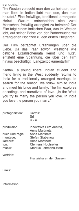 synopsis:
"Im Westen versucht man den zu heiraten, den man liebt. In Indien liebt man den, den man heiratet." Eine freiwillige, traditionell arrangierte Heirat: Warum entscheiden sich zwei Menschen, freiwillig arrangiert zu heiraten? Der Film folgt einem indischen Paar, das im Westen lebt, auf seiner Reise von der Partnersuche zur arrangierten Hochzeit zu den ersten Ehejahren. 

Der Film betrachtet Erzählungen über die Liebe. Da das Paar sowohl westliche wie östliche Erzählschemata kennt und nutzt, entsteht eine Spannung, die über den Film hinaus beschäftigt.  Langzeitdokumentarfilm

Karthik, a young liberal Indian student and friend living in the West suddenly returns to India for a traditionally arranged marriage. In search for the reason, we follow him to India and meet his bride and family. The film explores encodings and narratives of love. „In the West you try to marry the person you love. In India you love the person you marry.“


protagonisten:        Karthik
                               Sri
                               u.v.a.
                 
produktion:             Innovative Film Austria, 
                               Anna Martinetz
buch und regie:      Anna Martinetz
montage:                Stefan Stabenow
kamera:                  Anna Martinetz
ton:                         Clemens Hochreiter
musik:                     Markus Lehmann-Horn

vertrieb:                  K5 Film GmbH
                               Franziska an der Gassen 


Links:
http://www.bmukk.gv.at/medienpool/15750/ifa_0708.pdf

Information:            deutsch, english                




